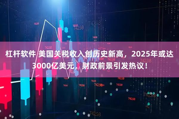 杠杆软件 美国关税收入创历史新高，2025年或达3000亿美元，财政前景引发热议！