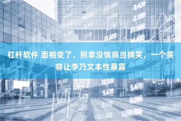 杠杆软件 面相变了，别拿没情商当搞笑，一个笑容让李乃文本性暴露