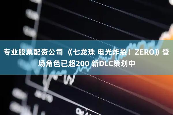 专业股票配资公司 《七龙珠 电光炸裂！ZERO》登场角色已超200 新DLC策划中