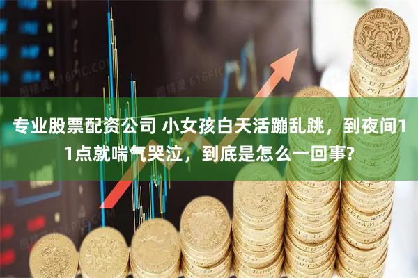 专业股票配资公司 小女孩白天活蹦乱跳，到夜间11点就喘气哭泣，到底是怎么一回事?