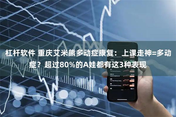 杠杆软件 重庆艾米熊多动症康复：上课走神=多动症？超过80%的A娃都有这3种表现